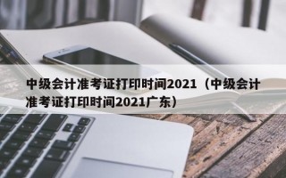 中级会计准考证打印时间2021（中级会计准考证打印时间2021广东）