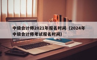 中级会计师2021年报名时间（2024年中级会计师考试报名时间）