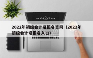 2022年初级会计证报名官网（2022年初级会计证报名入口）