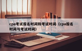 cpa考试报名时间和考试时间（cpa报名时间与考试时间）