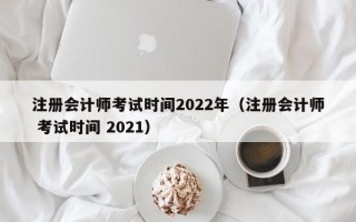注册会计师考试时间2022年（注册会计师 考试时间 2021）