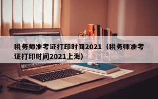 税务师准考证打印时间2021（税务师准考证打印时间2021上海）