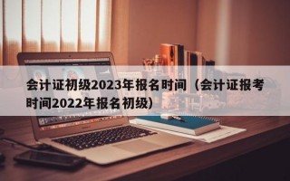 会计证初级2023年报名时间（会计证报考时间2022年报名初级）