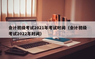 会计初级考试2021年考试时间（会计初级考试2022年时间）