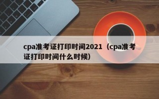 cpa准考证打印时间2021（cpa准考证打印时间什么时候）