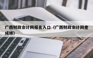 广西财政会计网报名入口（广西财政会计网查成绩）