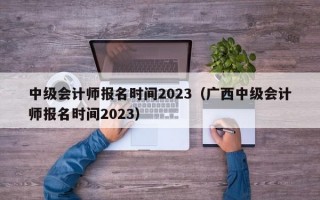 中级会计师报名时间2023（广西中级会计师报名时间2023）
