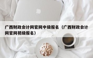 广西财政会计网官网中级报名（广西财政会计网官网初级报名）