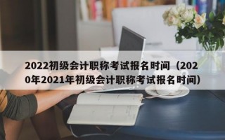 2022初级会计职称考试报名时间（2020年2021年初级会计职称考试报名时间）