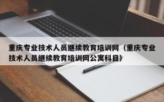 重庆专业技术人员继续教育培训网（重庆专业技术人员继续教育培训网公寓科目）