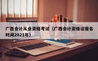 广西会计从业资格考试（广西会计资格证报名时间2021年）