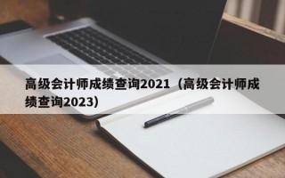 高级会计师成绩查询2021（高级会计师成绩查询2023）