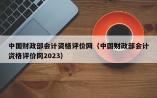 中国财政部会计资格评价网（中国财政部会计资格评价网2023）