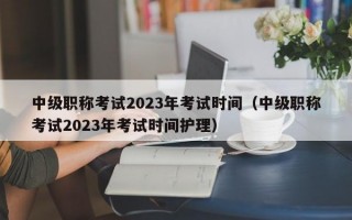 中级职称考试2023年考试时间（中级职称考试2023年考试时间护理）