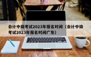 会计中级考试2023年报名时间（会计中级考试2023年报名时间广东）