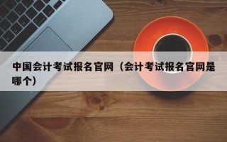 中国会计考试报名官网（会计考试报名官网是哪个）