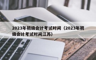 2023年初级会计考试时间（2023年初级会计考试时间江苏）