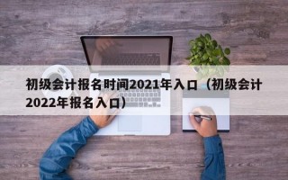初级会计报名时间2021年入口（初级会计2022年报名入口）