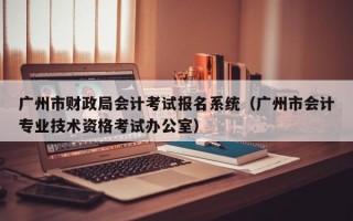 广州市财政局会计考试报名系统（广州市会计专业技术资格考试办公室）