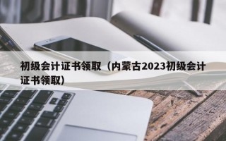 初级会计证书领取（内蒙古2023初级会计证书领取）