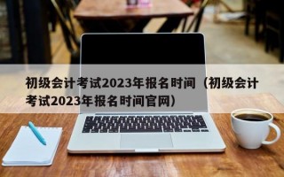初级会计考试2023年报名时间（初级会计考试2023年报名时间官网）