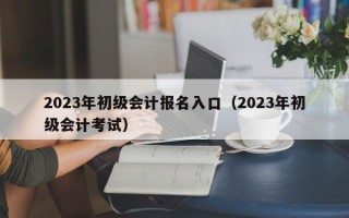 2023年初级会计报名入口（2023年初级会计考试）