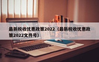 最新税收优惠政策2022（最新税收优惠政策2022文件号）