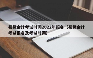 初级会计考试时间2022年报名（初级会计考试报名及考试时间）