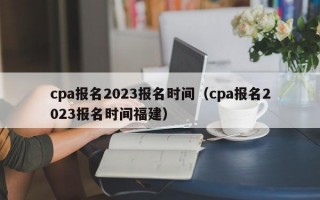 cpa报名2023报名时间（cpa报名2023报名时间福建）