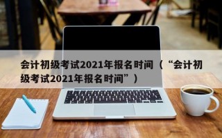 会计初级考试2021年报名时间（“会计初级考试2021年报名时间”）